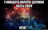 у каждого валеры должна быть своя ксю***