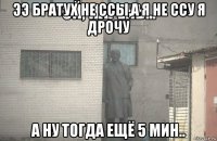 ээ братух не ссы,а я не ссу я дрочу а ну тогда ещё 5 мин..