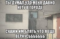 ты думал что меня давно нету в городе скажи им блять что я еще вернусььььььь