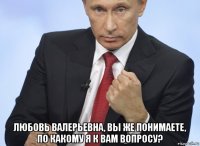  любовь валерьевна, вы же понимаете, по какому я к вам вопросу?