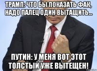 трамп: что бы показать фак, надо палец один вытащить... путин: у меня вот этот толстый уже вытещен!