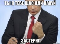 ты я тебе щас иди нахуй застерю