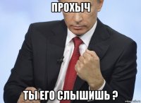 прохыч ты его слышишь ?