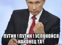  путин ! путин ! успокойся наконец та !