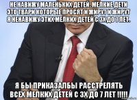 не навижу маленьких детей. мелкие дети это твари которые просят и жирут и жирут я ненавижу этих мелких детей с 3х до 7 лет. я бы приказалбы расстрелять всех мелких детей с 3х до 7 лет !!!!!