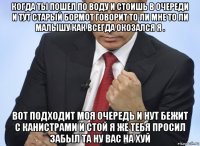 когда ты пошел по воду и стоишь в очереди и тут старый бормот говорит то ли мне то ли малышу как всегда окозался я . вот подходит моя очередь и нут бежит с канистрами и стой я же тебя просил забыл та ну вас на хуй