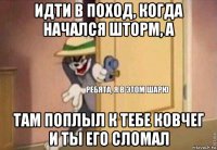 идти в поход, когда начался шторм, а там поплыл к тебе ковчег и ты его сломал