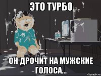 это турбо он дрочит на мужские голоса...