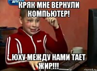 кряк мне вернули компьютер! юху между нами тает жир!!!