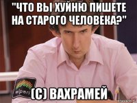 "что вы хуйню пишете на старого человека?" (c) вахрамей