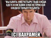 "вы блять уже четыре года сюда едете и ни один сука не приехал сюда в тольятти блять" (c) вахрамей