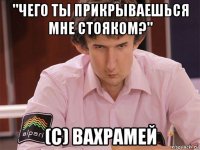 "чего ты прикрываешься мне стояком?" (c) вахрамей