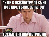 "иди к психиатру пока не поздно, ты же ёбнулся" (c) валентина петровна