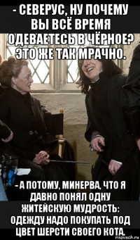 - северус, ну почему вы всё время одеваетесь в чёрное? это же так мрачно. - а потому, минерва, что я давно понял одну житейскую мудрость: одежду надо покупать под цвет шерсти своего кота.