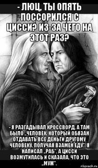 - люц, ты опять поссорился с цисси? из-за чего на этот раз? - я разгадывал кроссворд, а там было ,,человек, который обязан отдавать все деньги другому человеку, получая взамен еду''. я написал ,,раб'', а цисси возмутилась и сказала, что это ,,муж''.