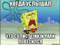 когда услышал что солист linkin park повесился