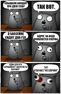 Слышали анекдот про двух геев? так вот. в бассейне сидят два гея. вдруг, на воде появляется сперма. один другого спрашивает:"дорогой,ты кончил?" тот отвечает:"нет,пёрнул".