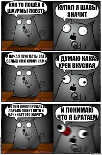 как то пошёл я шаурмы поесть купил я шавы значит и начал проглатывать большими кусочками и думаю какая хрен вкусная а потом вижу продавец ларька ловит кота и начинает его жарить и понимаю что я братаем