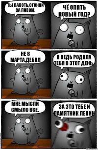 Ты лапоть,сгоняй за пивом. Чё опять Новый Год? Не 8 Марта,дебил Я ведь родила тебя в этот день. Мне мысли смыло все. За это тебе и памятник Ленин