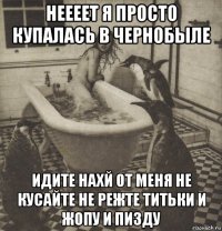 неееет я просто купалась в чернобыле идите нахй от меня не кусайте не режте титьки и жопу и пизду