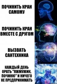 Починить кран самому Починить кран вместе с другом Вызвать сантехника Каждый день орать "Яжмужик, починю" и ничего не предпринимать