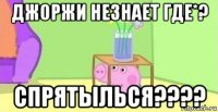 джоржи незнает где*? спрятылься????