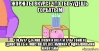 жорж ты вкурсе что ты будешь горбатым что сука ? та мне похуй и кстати папа свин не единственый толстяк тут все мужики с одинаковыми животами