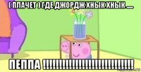 ( плачет ) где джордж хнык хнык ..... пеппа !!!!!!!!!!!!!!!!!!!!!!!!!!!!