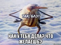  как у тебя дела? что желаешь?