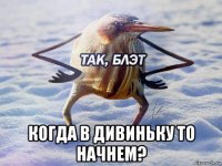  когда в дивиньку то начнем?