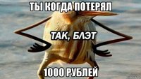 ты когда потерял 1000 рублей