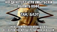 когда хотел с утра умыться и выпить кофе но вспомнил, что живёшь во всеволожске и пошёл сначала за водой