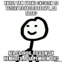 нихуя там какие сисюли по телеку показывавают, да папа? ага сынок. подожди немного, я за ремнём ок?