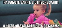 на работе занят, в отпуске занят а когда он будет отвечать друзьям?