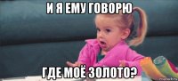 и я ему говорю где моё золото?