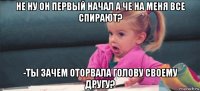 не ну он первый начал а че на меня все спирают? -ты зачем оторвала голову своему другу?