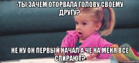 -ты зачем оторвала голову своему другу? не ну он первый начал а че на меня все спирают?