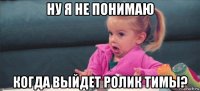 ну я не понимаю когда выйдет ролик tимы?