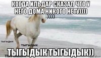 когда ильдар сказал что у него дома никого нету)))) тыгыдык тыгыдык))