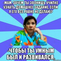 -мам, зачем ты звонишь училке узнать домашнее задание, если я его все равно не делаю? -чтобы ты умным был и развивался.