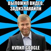 выложил видео. задизлакайли купил google