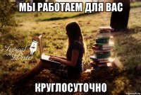 мы работаем для вас круглосуточно