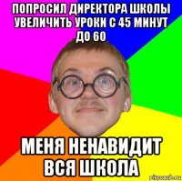 попросил директора школы увеличить уроки с 45 минут до 60 меня ненавидит вся школа