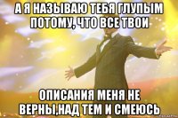 а я называю тебя глупым потому, что все твои описания меня не верны,над тем и смеюсь