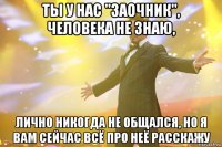 ты у нас "заочник", человека не знаю, лично никогда не общался, но я вам сейчас всё про неё расскажу