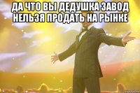 да что вы дедушка завод нельзя продать на рынке 