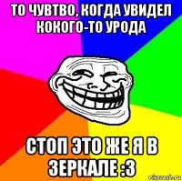 то чувтво, когда увидел кокого-то урода стоп это же я в зеркале :з