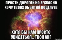 прости дорогой но я ужасно хочу твоих объятий поцелуев хотя бы нам просто увидеться... твоя анг