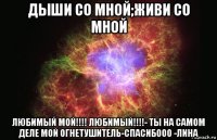 дыши со мной;живи со мной любимый мой!!!! любимый!!!!- ты на самом деле мой огнетушитель-спасибооо -лина