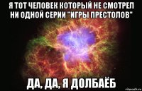 я тот человек который не смотрел ни одной серии "игры престолов" да, да, я долбаёб